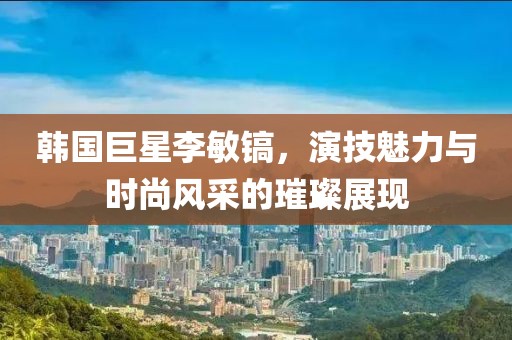 韩国巨星李敏镐，演技魅力与时尚风采的璀璨展现