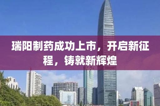 瑞阳制药成功上市，开启新征程，铸就新辉煌