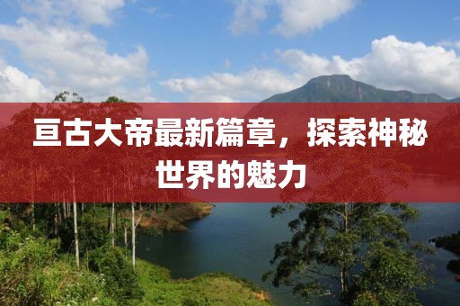 亘古大帝最新篇章，探索神秘世界的魅力