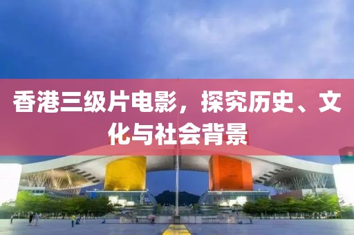 香港三级片电影，探究历史、文化与社会背景