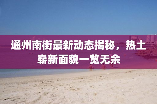通州南街最新动态揭秘，热土崭新面貌一览无余