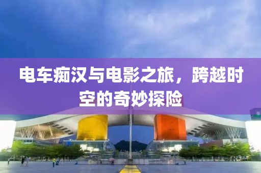 电车痴汉与电影之旅，跨越时空的奇妙探险