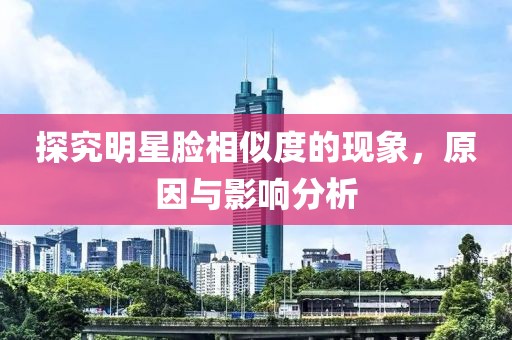 探究明星脸相似度的现象，原因与影响分析