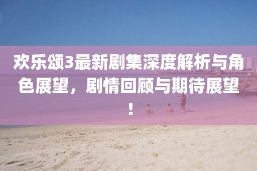 欢乐颂3最新剧集深度解析与角色展望，剧情回顾与期待展望！