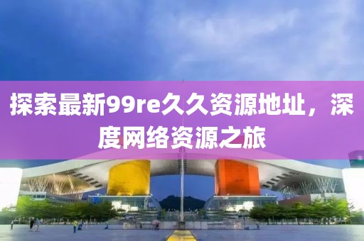 探索最新99re久久资源地址，深度网络资源之旅