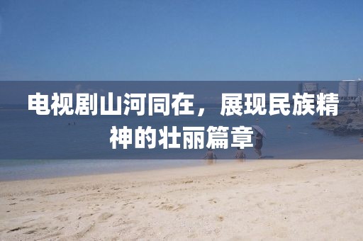 电视剧山河同在，展现民族精神的壮丽篇章