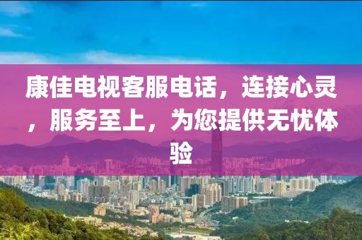 康佳电视客服电话，连接心灵，服务至上，为您提供无忧体验
