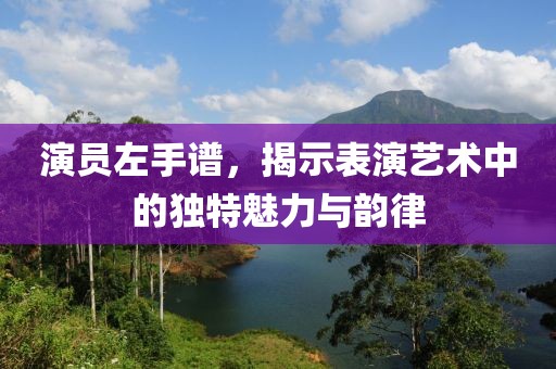 演员左手谱，揭示表演艺术中的独特魅力与韵律