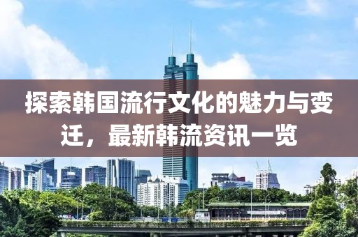 探索韩国流行文化的魅力与变迁，最新韩流资讯一览