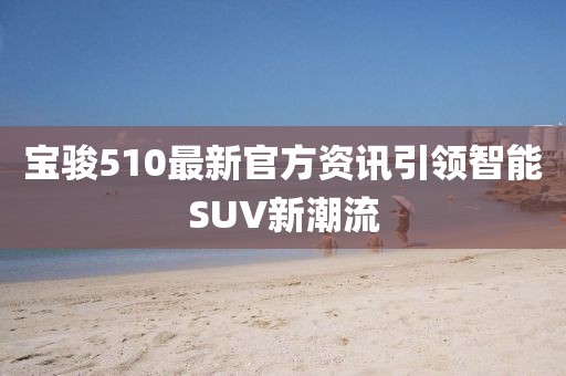 宝骏510最新官方资讯引领智能SUV新潮流