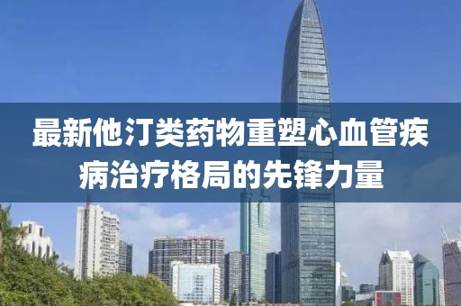 最新他汀类药物重塑心血管疾病治疗格局的先锋力量