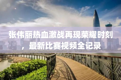 张伟丽热血激战再现荣耀时刻，最新比赛视频全记录