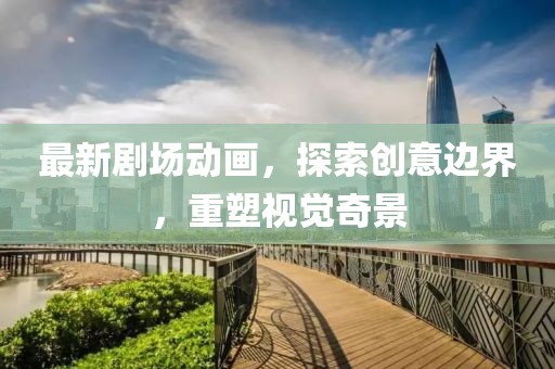 最新剧场动画，探索创意边界，重塑视觉奇景