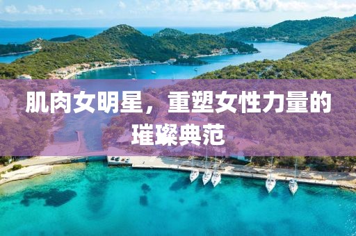 肌肉女明星，重塑女性力量的璀璨典范