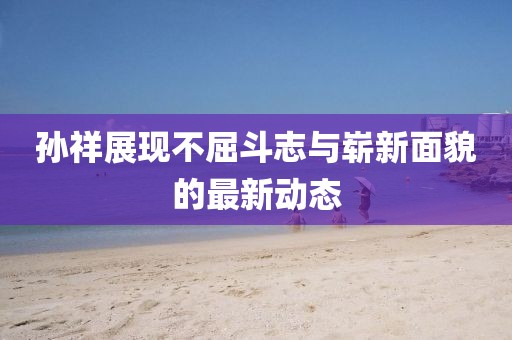 孙祥展现不屈斗志与崭新面貌的最新动态