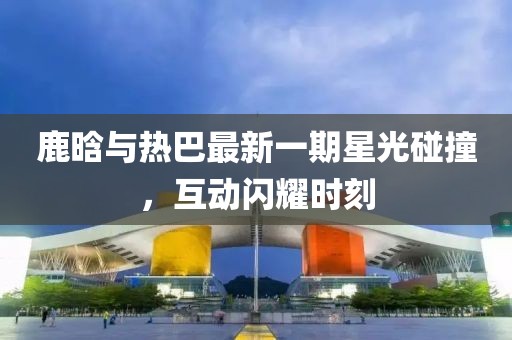 鹿晗与热巴最新一期星光碰撞，互动闪耀时刻