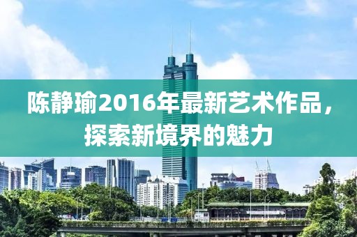 陈静瑜2016年最新艺术作品，探索新境界的魅力