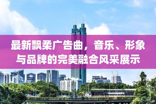 最新飘柔广告曲，音乐、形象与品牌的完美融合风采展示