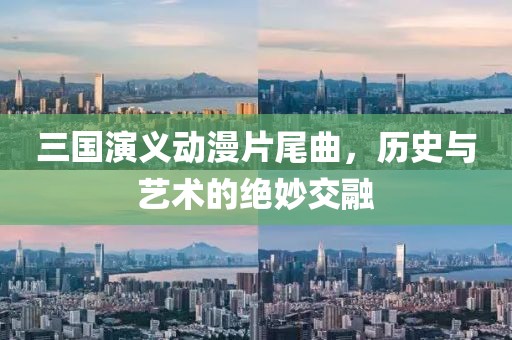 三国演义动漫片尾曲，历史与艺术的绝妙交融