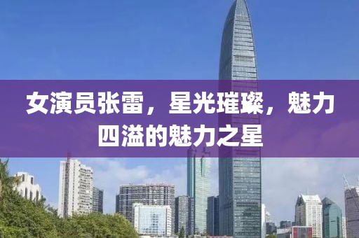 女演员张雷，星光璀璨，魅力四溢的魅力之星