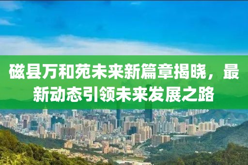 磁县万和苑未来新篇章揭晓，最新动态引领未来发展之路
