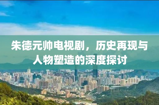 朱德元帅电视剧，历史再现与人物塑造的深度探讨