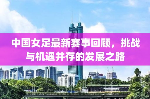 中国女足最新赛事回顾，挑战与机遇并存的发展之路