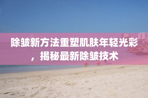 除皱新方法重塑肌肤年轻光彩，揭秘最新除皱技术