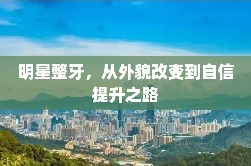 明星整牙，从外貌改变到自信提升之路
