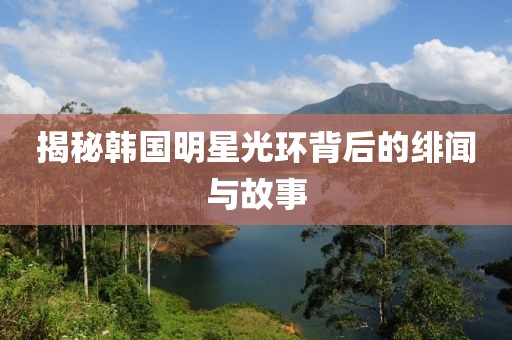 揭秘韩国明星光环背后的绯闻与故事