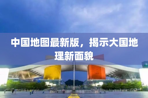 中国地图最新版，揭示大国地理新面貌