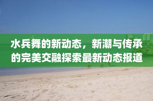 水兵舞的新动态，新潮与传承的完美交融探索最新动态报道