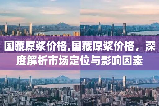 国藏原浆价格,国藏原浆价格，深度解析市场定位与影响因素