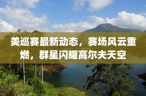 美巡赛最新动态，赛场风云重燃，群星闪耀高尔夫天空