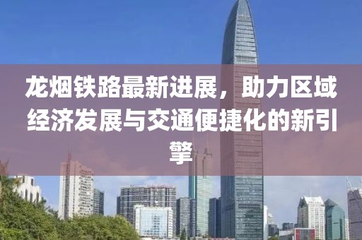 龙烟铁路最新进展，助力区域经济发展与交通便捷化的新引擎