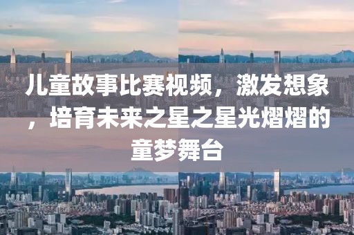 儿童故事比赛视频，激发想象，培育未来之星之星光熠熠的童梦舞台