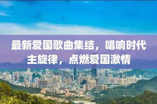最新爱国歌曲集结，唱响时代主旋律，点燃爱国激情