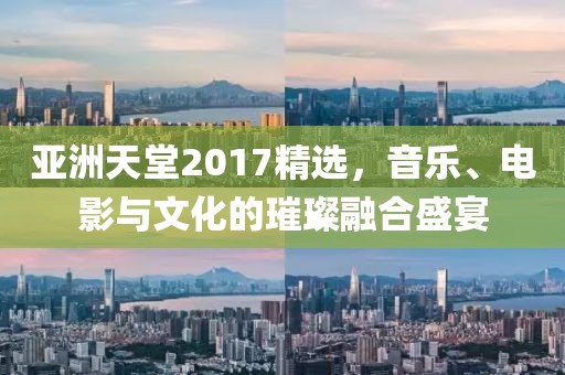 亚洲天堂2017精选，音乐、电影与文化的璀璨融合盛宴