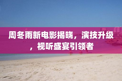 周冬雨新电影揭晓，演技升级，视听盛宴引领者