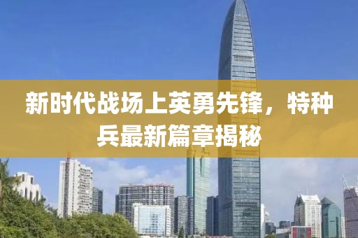新时代战场上英勇先锋，特种兵最新篇章揭秘