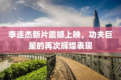 李连杰新片震撼上映，功夫巨星的再次辉煌表现