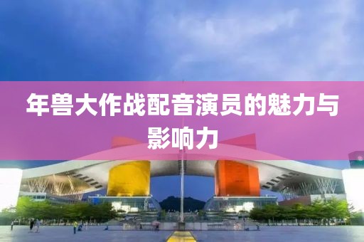 年兽大作战配音演员的魅力与影响力