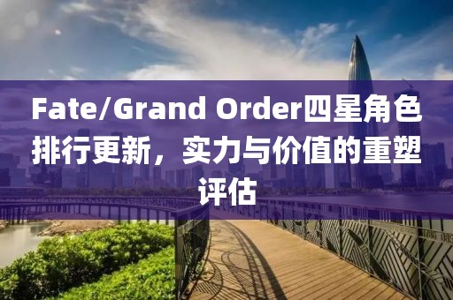 Fate/Grand Order四星角色排行更新，实力与价值的重塑评估