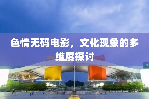 色情无码电影，文化现象的多维度探讨