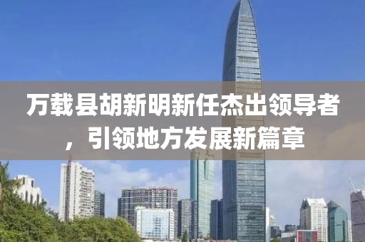 万载县胡新明新任杰出领导者，引领地方发展新篇章
