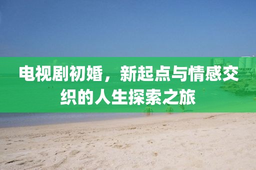 电视剧初婚，新起点与情感交织的人生探索之旅
