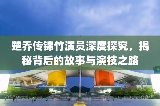 楚乔传锦竹演员深度探究，揭秘背后的故事与演技之路
