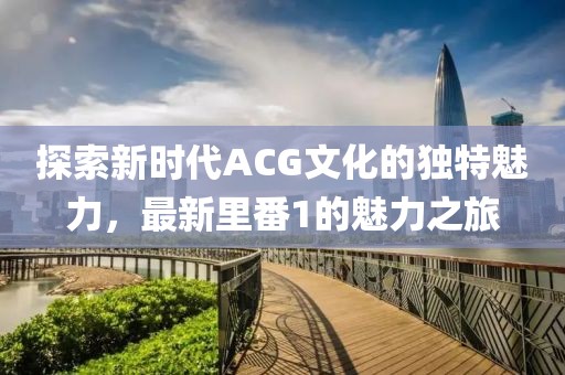 探索新时代ACG文化的独特魅力，最新里番1的魅力之旅