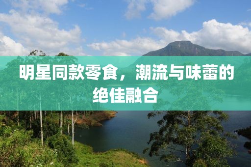 明星同款零食，潮流与味蕾的绝佳融合