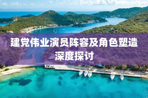 建党伟业演员阵容及角色塑造深度探讨